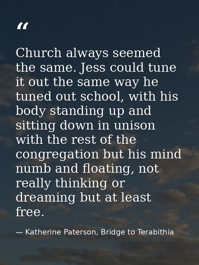 Church always seemed the same. Jess could tune it out the same way he tuned out school, with his body standing up and si — Katherine Paterson, Bridge to Terabithia