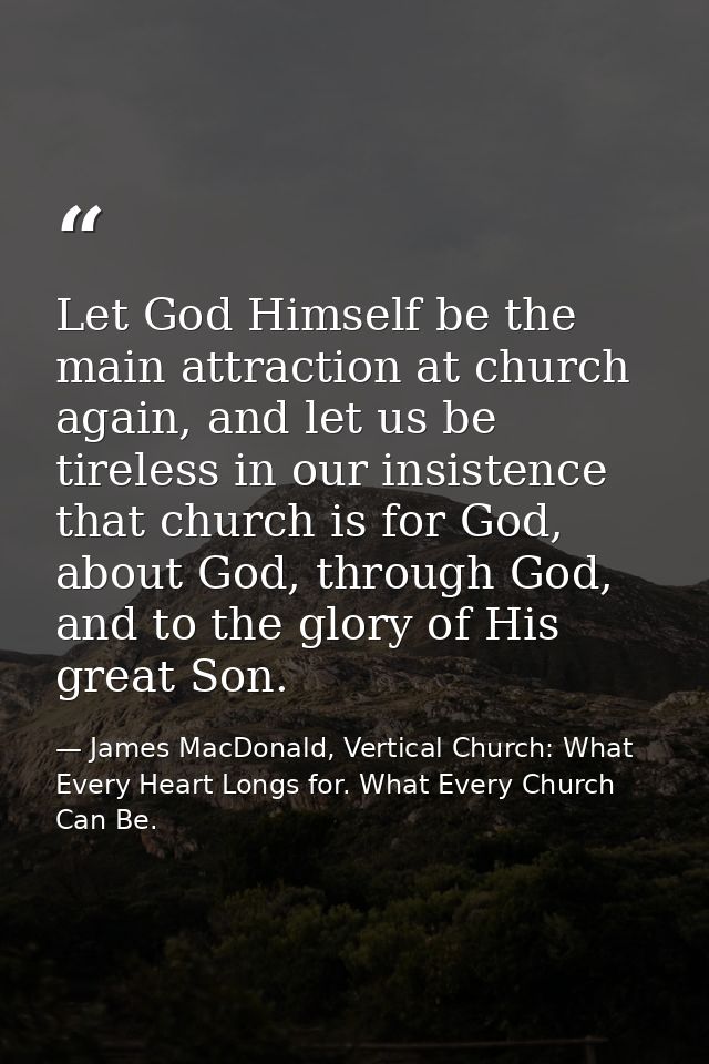Let God Himself be the main attraction at church again, and let us be tireless in our insistence that church is for God, — James MacDonald, Vertical Church: What Every Heart Longs for. What Every Church Can Be.