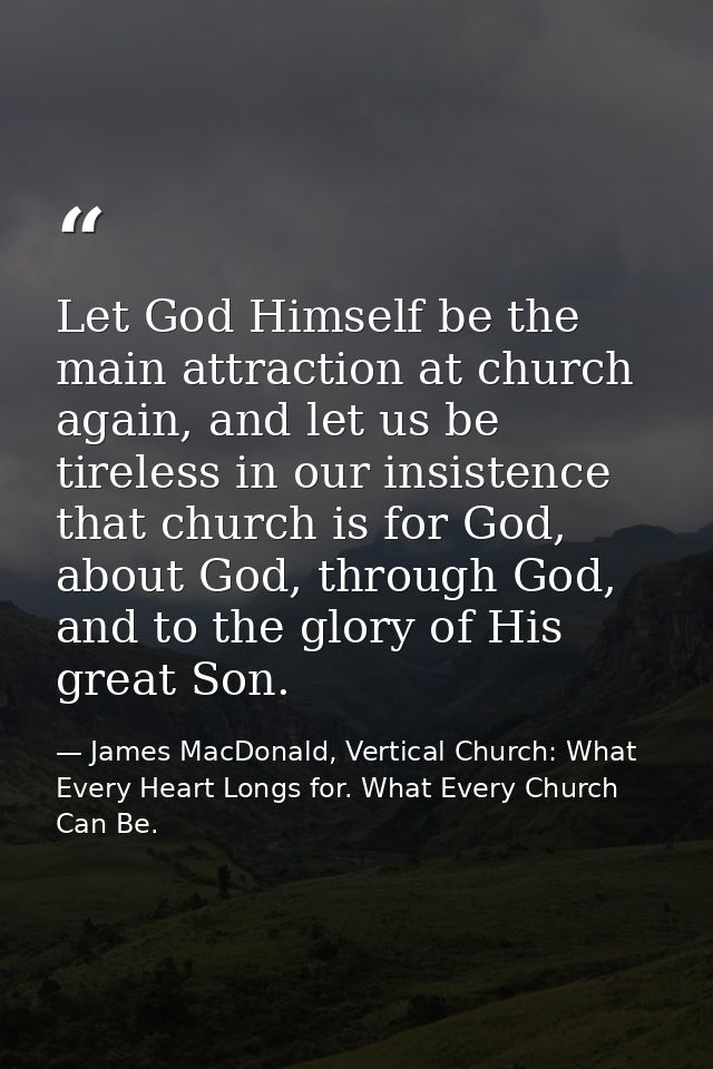 Let God Himself be the main attraction at church again, and let us be tireless in our insistence that church is for God, — James MacDonald, Vertical Church: What Every Heart Longs for. What Every Church Can Be.