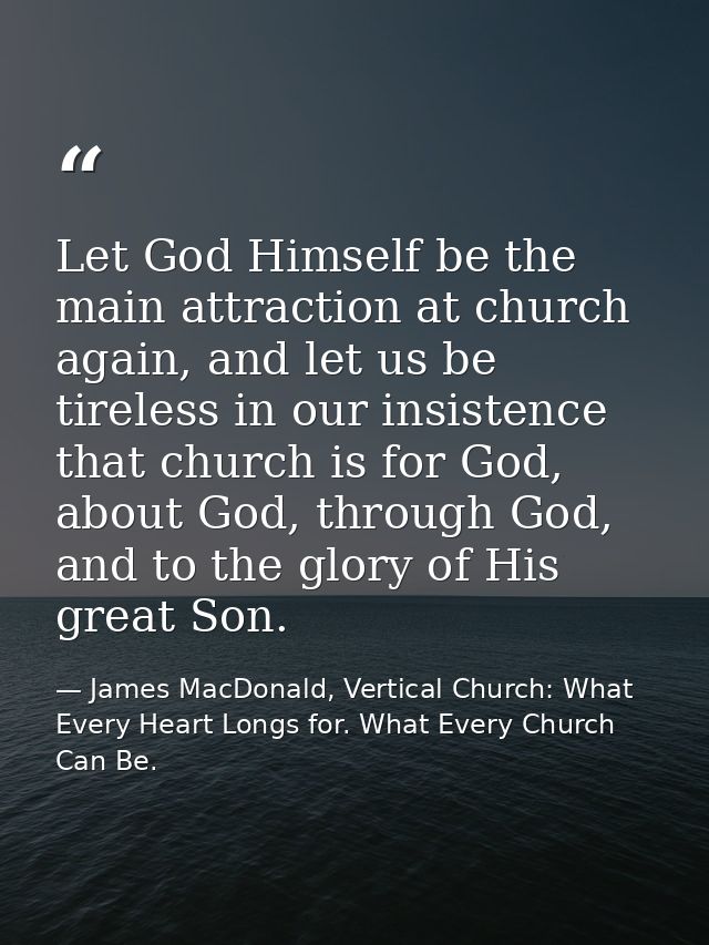 Let God Himself be the main attraction at church again, and let us be tireless in our insistence that church is for God, — James MacDonald, Vertical Church: What Every Heart Longs for. What Every Church Can Be.