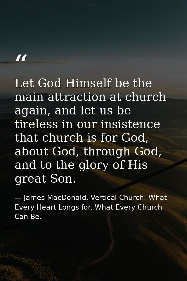 Let God Himself be the main attraction at church again, and let us be tireless in our insistence that church is for God, — James MacDonald, Vertical Church: What Every Heart Longs for. What Every Church Can Be.