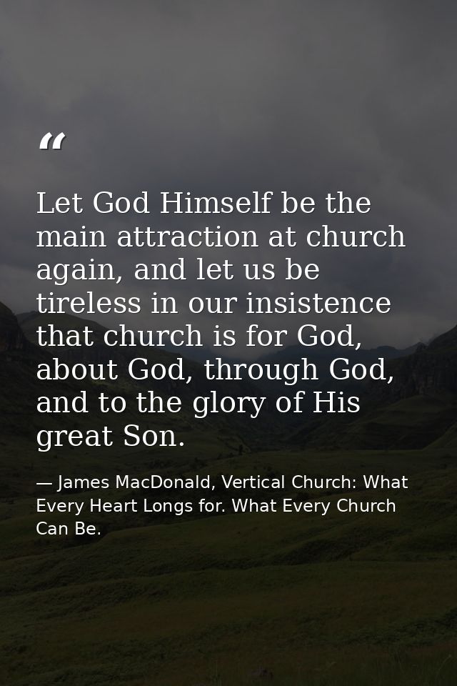 Let God Himself be the main attraction at church again, and let us be tireless in our insistence that church is for God, — James MacDonald, Vertical Church: What Every Heart Longs for. What Every Church Can Be.