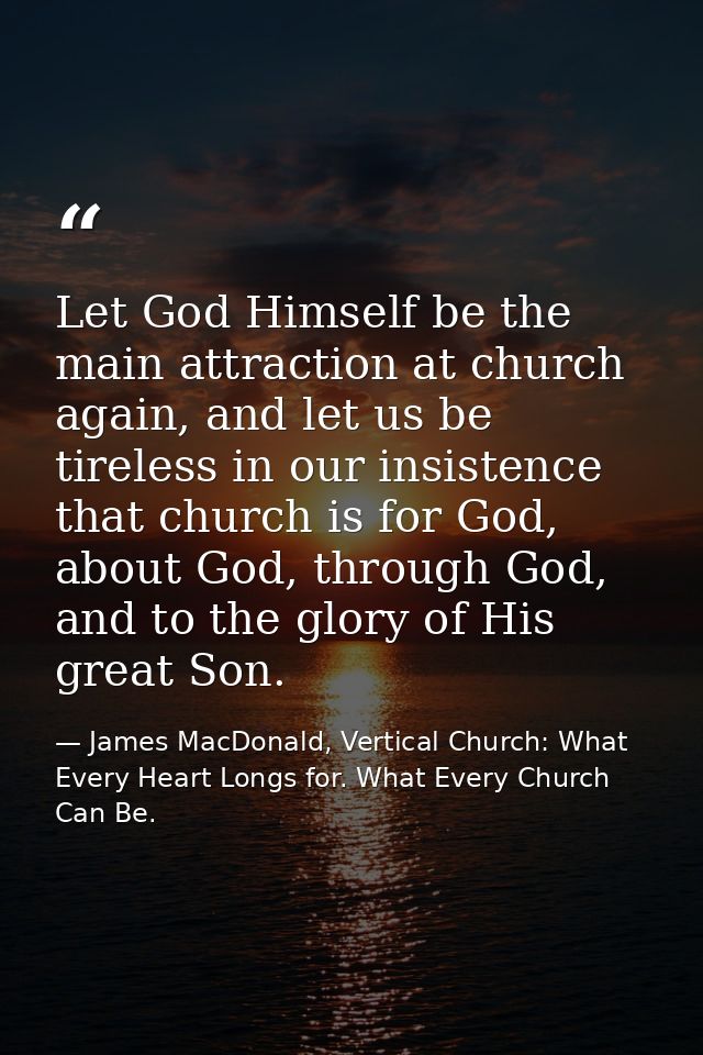 Let God Himself be the main attraction at church again, and let us be tireless in our insistence that church is for God, — James MacDonald, Vertical Church: What Every Heart Longs for. What Every Church Can Be.