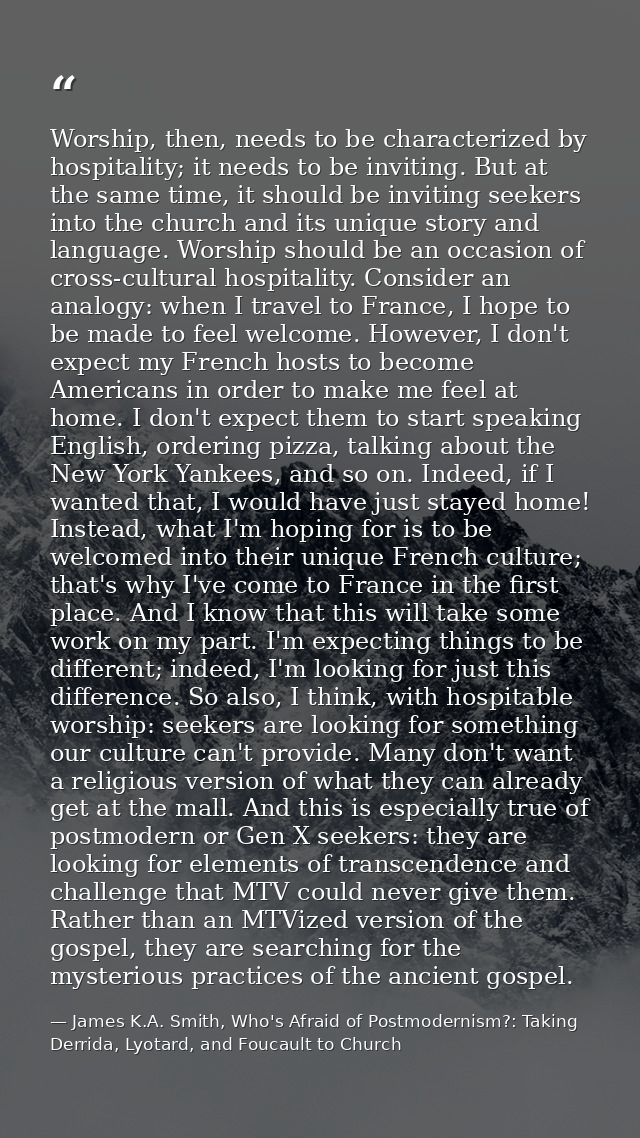 Worship, then, needs to be characterized by hospitality; it needs to be inviting. But at the same time, it should be inv — James K.A. Smith, Who's Afraid of Postmodernism?: Taking Derrida, Lyotard, and Foucault to Church