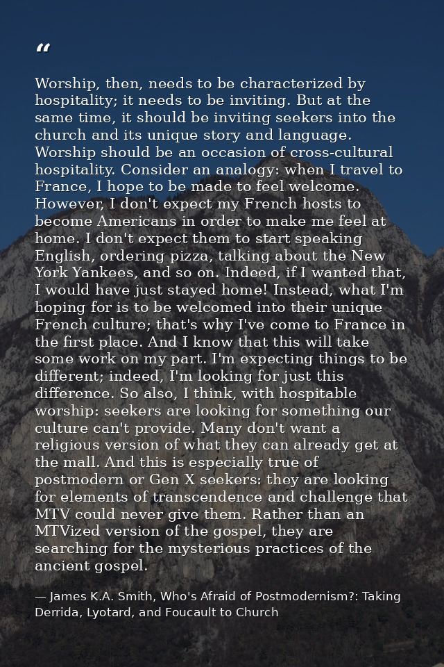 Worship, then, needs to be characterized by hospitality; it needs to be inviting. But at the same time, it should be inv — James K.A. Smith, Who's Afraid of Postmodernism?: Taking Derrida, Lyotard, and Foucault to Church