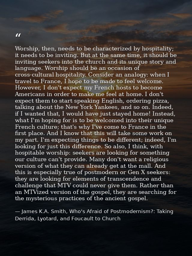 Worship, then, needs to be characterized by hospitality; it needs to be inviting. But at the same time, it should be inv — James K.A. Smith, Who's Afraid of Postmodernism?: Taking Derrida, Lyotard, and Foucault to Church
