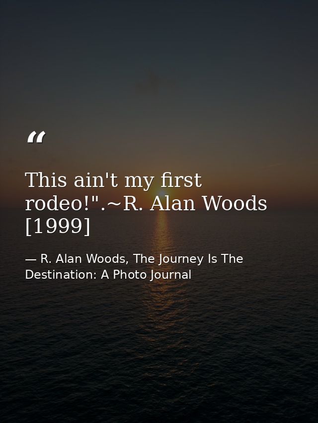 This ain't my first rodeo!".~R. Alan Woods [1999] — R. Alan Woods, The Journey Is The Destination: A Photo Journal