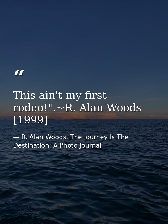 This ain't my first rodeo!".~R. Alan Woods [1999] — R. Alan Woods, The Journey Is The Destination: A Photo Journal