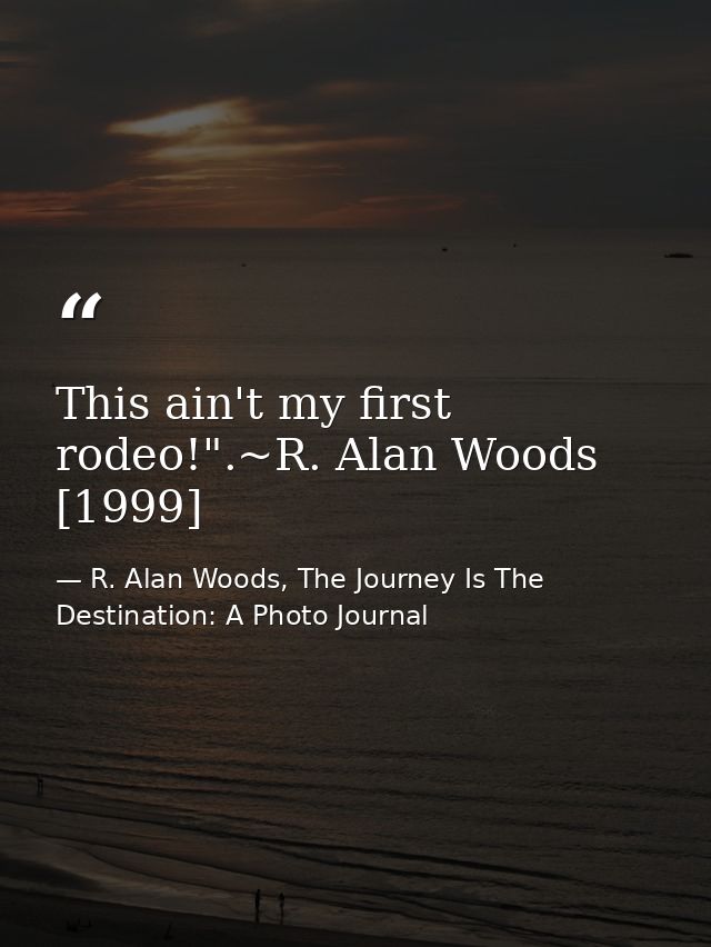 This ain't my first rodeo!".~R. Alan Woods [1999] — R. Alan Woods, The Journey Is The Destination: A Photo Journal