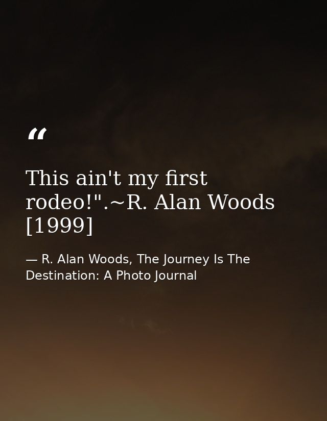 This ain't my first rodeo!".~R. Alan Woods [1999] — R. Alan Woods, The Journey Is The Destination: A Photo Journal