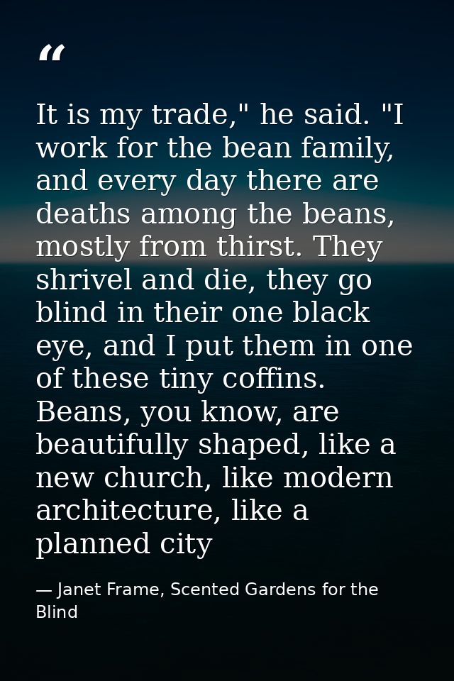 It is my trade," he said. "I work for the bean family, and every day there are deaths among the beans, mostly from thirs — Janet Frame, Scented Gardens for the Blind