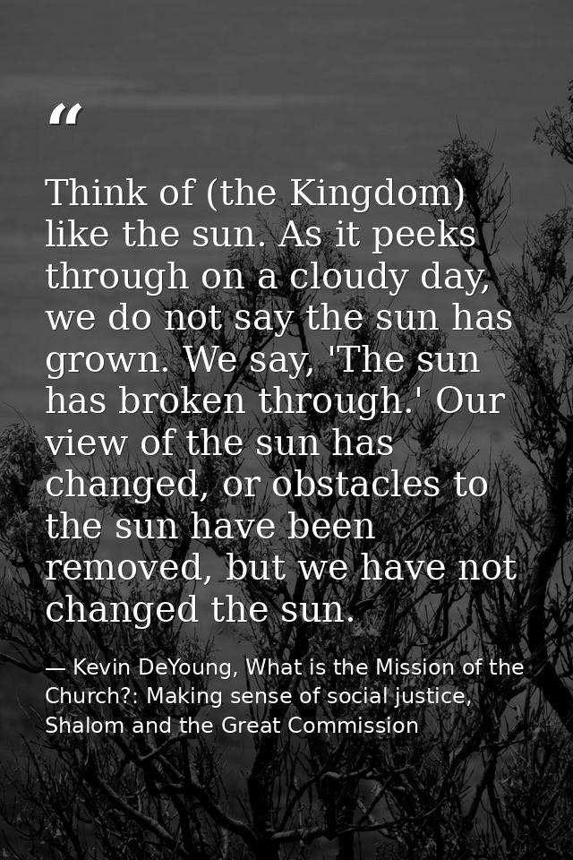 Think of (the Kingdom) like the sun. As it peeks through on a cloudy day, we do not say the sun has grown. We say, 'The  — Kevin DeYoung, What is the Mission of the Church?: Making sense of social justice, Shalom and the Great Commission