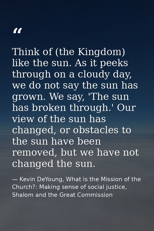 Think of (the Kingdom) like the sun. As it peeks through on a cloudy day, we do not say the sun has grown. We say, 'The  — Kevin DeYoung, What is the Mission of the Church?: Making sense of social justice, Shalom and the Great Commission