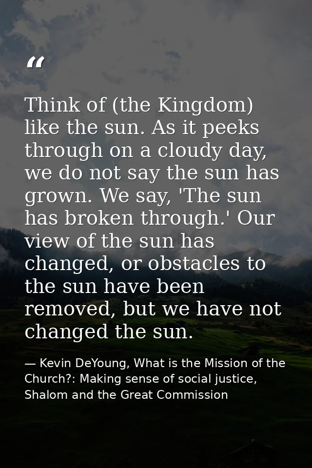 Think of (the Kingdom) like the sun. As it peeks through on a cloudy day, we do not say the sun has grown. We say, 'The  — Kevin DeYoung, What is the Mission of the Church?: Making sense of social justice, Shalom and the Great Commission