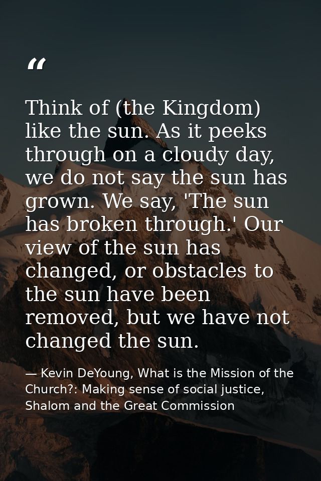 Think of (the Kingdom) like the sun. As it peeks through on a cloudy day, we do not say the sun has grown. We say, 'The  — Kevin DeYoung, What is the Mission of the Church?: Making sense of social justice, Shalom and the Great Commission