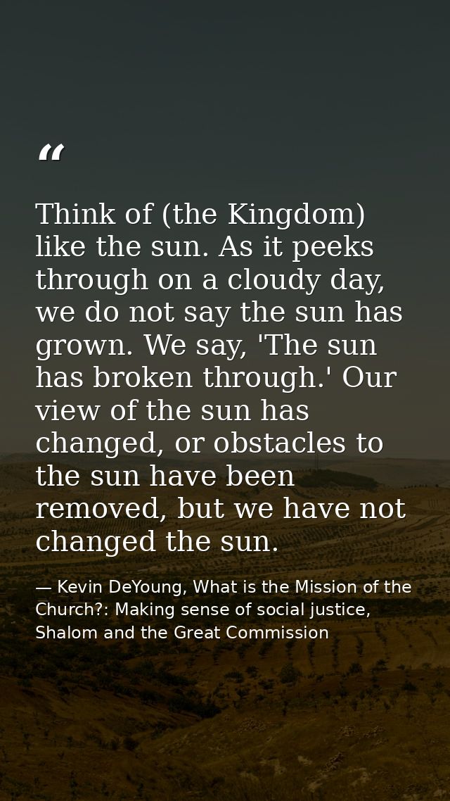 Think of (the Kingdom) like the sun. As it peeks through on a cloudy day, we do not say the sun has grown. We say, 'The  — Kevin DeYoung, What is the Mission of the Church?: Making sense of social justice, Shalom and the Great Commission