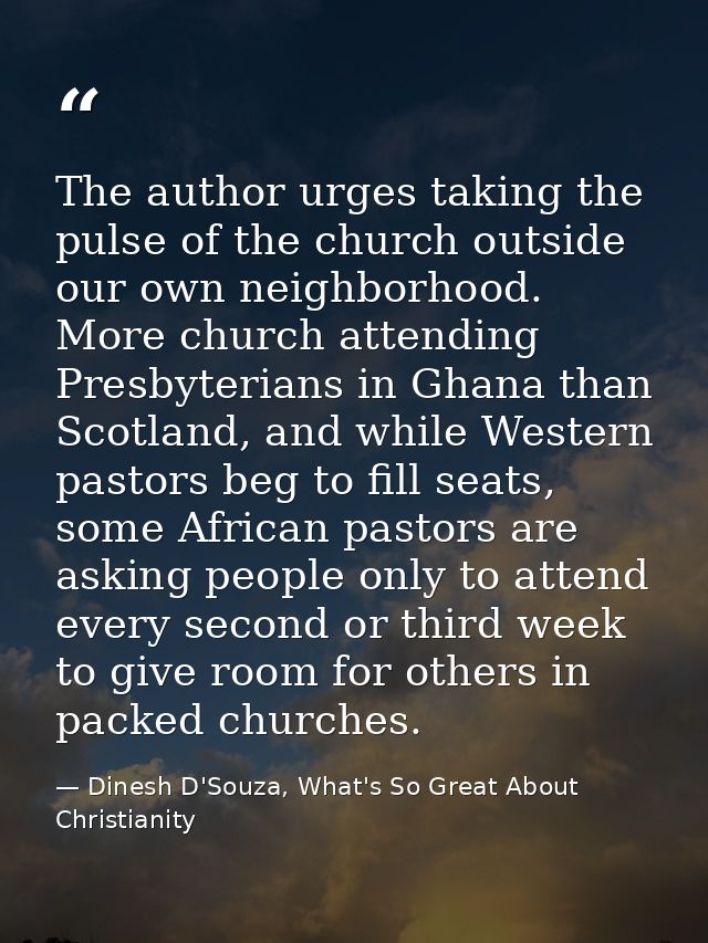 The author urges taking the pulse of the church outside our own neighborhood. More church attending Presbyterians in Gha — Dinesh D'Souza, What's So Great About Christianity
