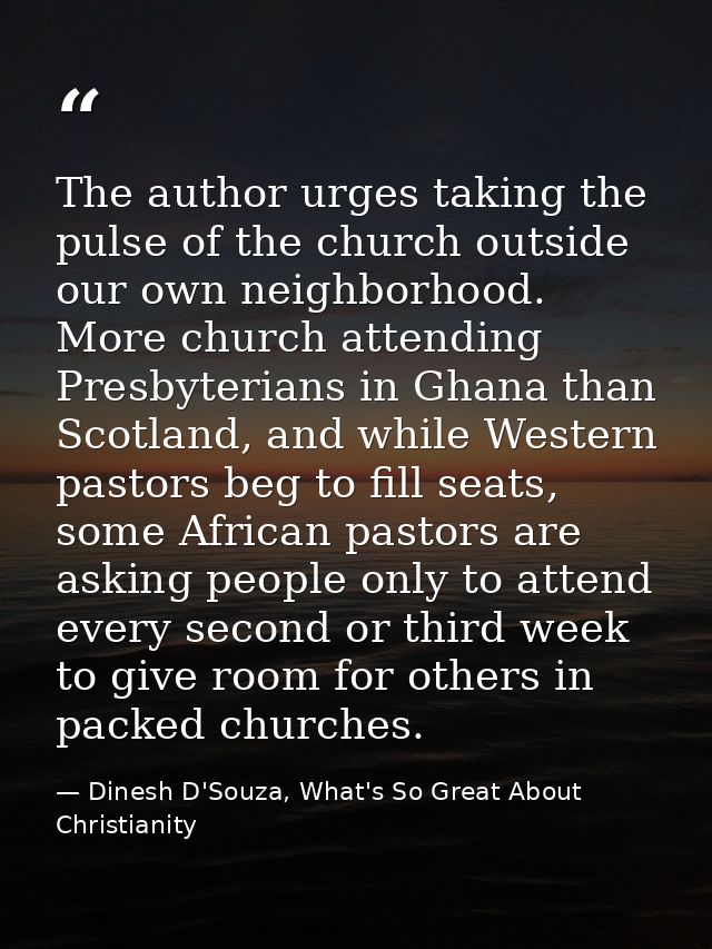 The author urges taking the pulse of the church outside our own neighborhood. More church attending Presbyterians in Gha — Dinesh D'Souza, What's So Great About Christianity