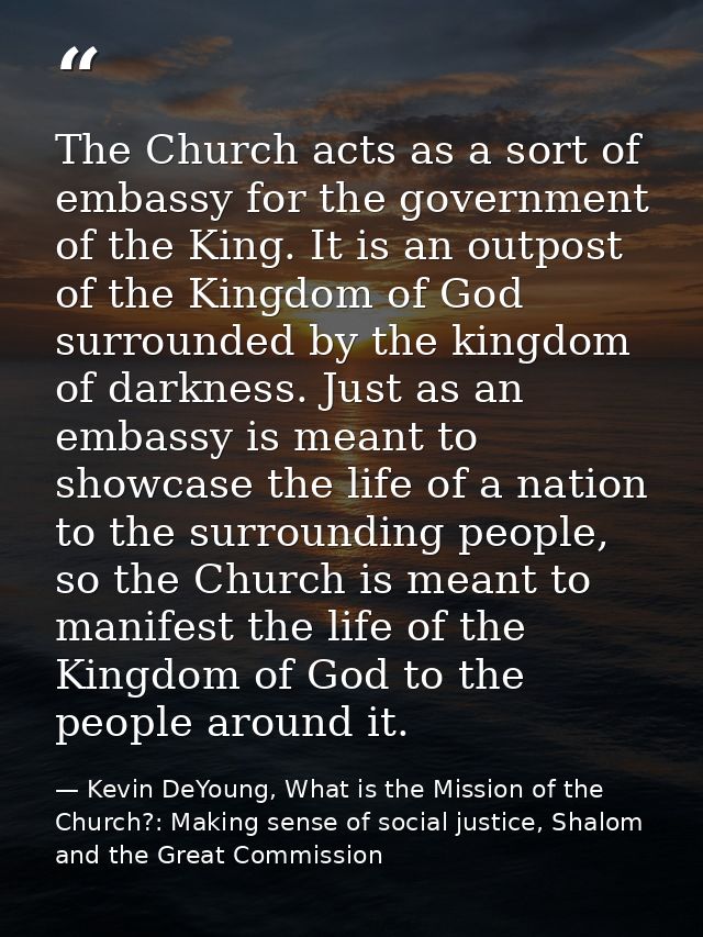 The Church acts as a sort of embassy for the government of the King. It is an outpost of the Kingdom of God surrounded b — Kevin DeYoung, What is the Mission of the Church?: Making sense of social justice, Shalom and the Great Commission