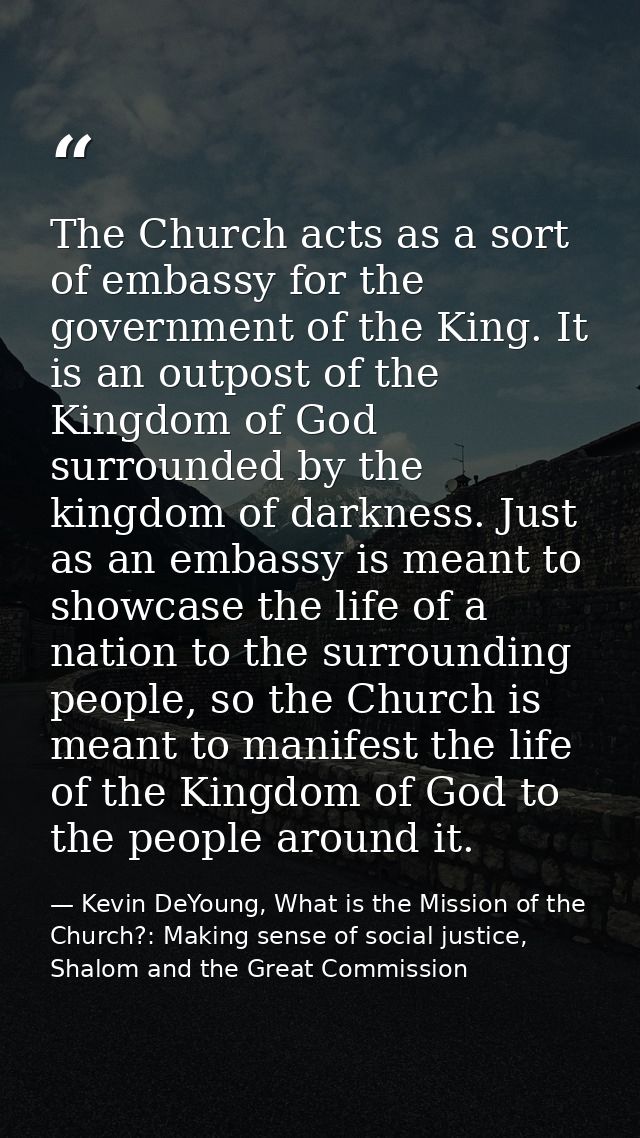 The Church acts as a sort of embassy for the government of the King. It is an outpost of the Kingdom of God surrounded b — Kevin DeYoung, What is the Mission of the Church?: Making sense of social justice, Shalom and the Great Commission
