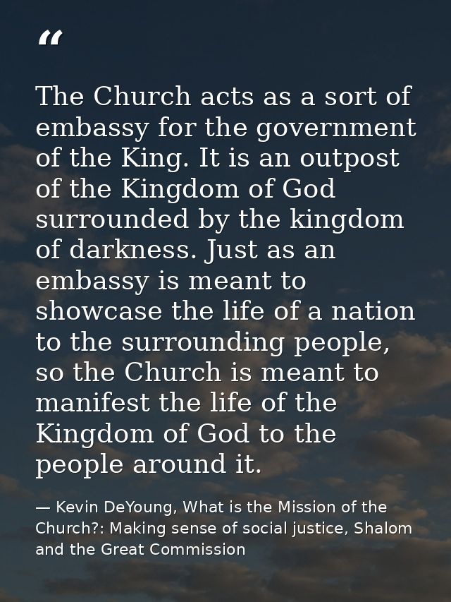The Church acts as a sort of embassy for the government of the King. It is an outpost of the Kingdom of God surrounded b — Kevin DeYoung, What is the Mission of the Church?: Making sense of social justice, Shalom and the Great Commission