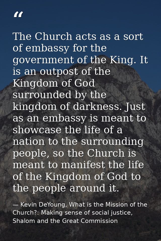 The Church acts as a sort of embassy for the government of the King. It is an outpost of the Kingdom of God surrounded b — Kevin DeYoung, What is the Mission of the Church?: Making sense of social justice, Shalom and the Great Commission