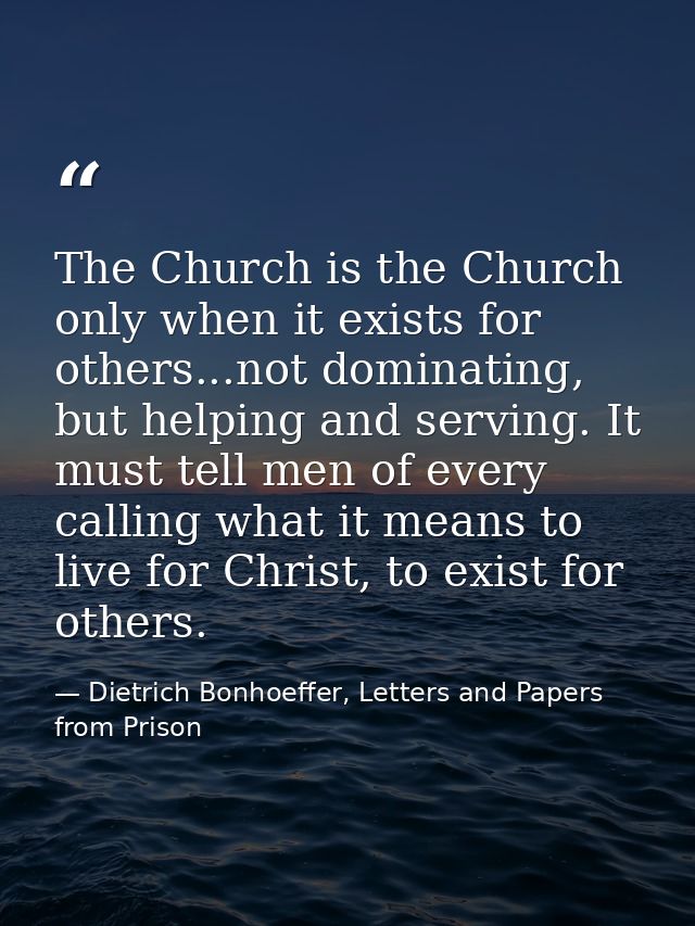 The Church is the Church only when it exists for others...not dominating, but helping and serving. It must tell men of e — Dietrich Bonhoeffer, Letters and Papers from Prison