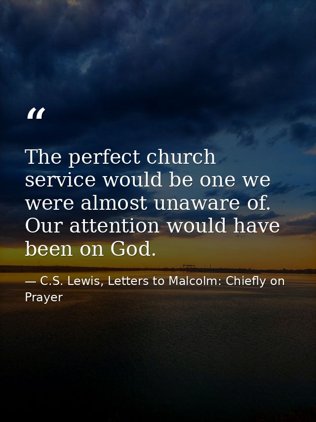 The perfect church service would be one we were almost unaware of. Our attention would have been on God. — C.S. Lewis, Letters to Malcolm: Chiefly on Prayer