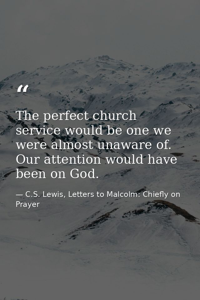 The perfect church service would be one we were almost unaware of. Our attention would have been on God. — C.S. Lewis, Letters to Malcolm: Chiefly on Prayer