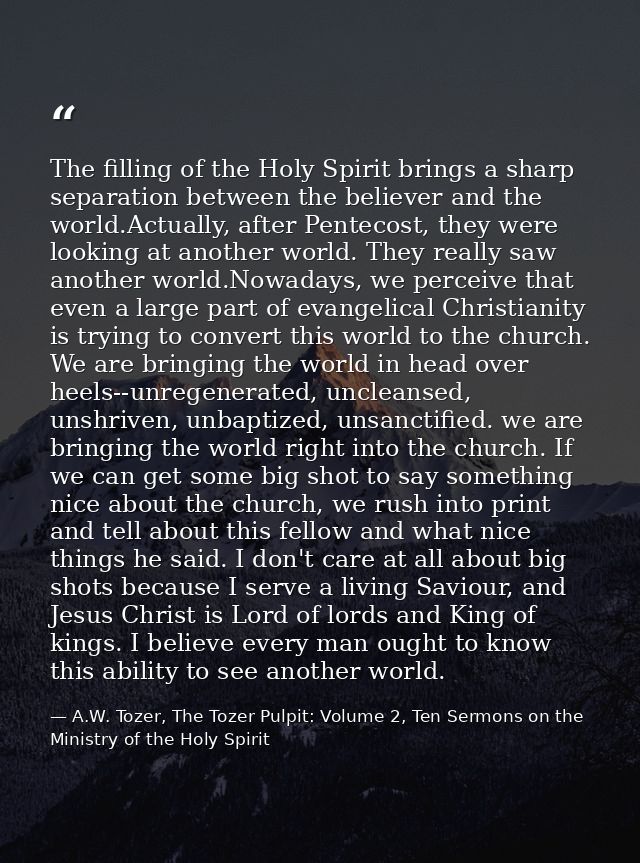 The filling of the Holy Spirit brings a sharp separation between the believer and the world.Actually, after Pentecost, t — A.W. Tozer, The Tozer Pulpit: Volume 2, Ten Sermons on the Ministry of the Holy Spirit