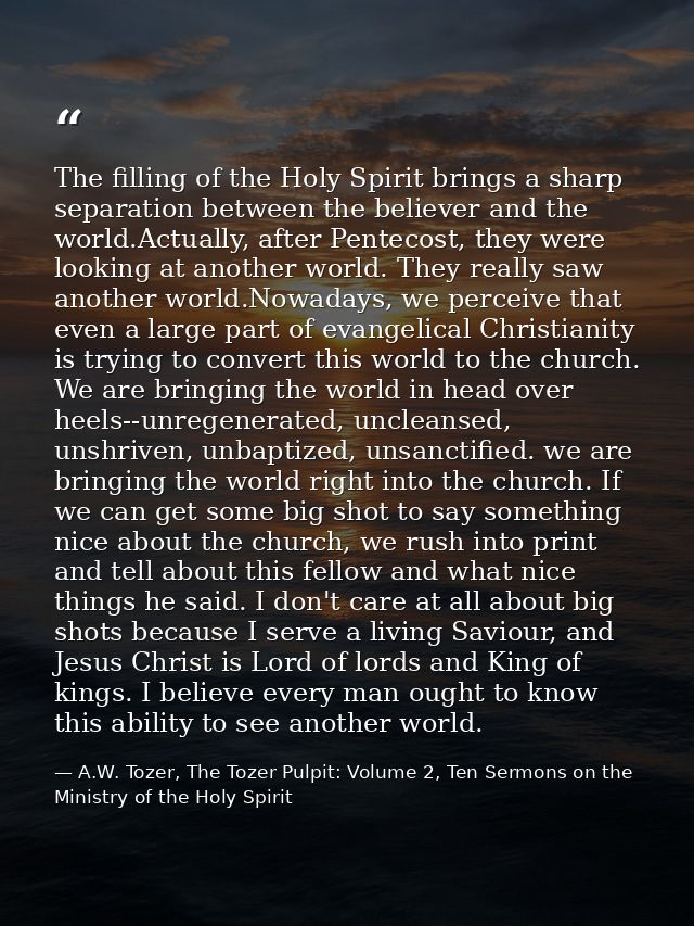 The filling of the Holy Spirit brings a sharp separation between the believer and the world.Actually, after Pentecost, t — A.W. Tozer, The Tozer Pulpit: Volume 2, Ten Sermons on the Ministry of the Holy Spirit