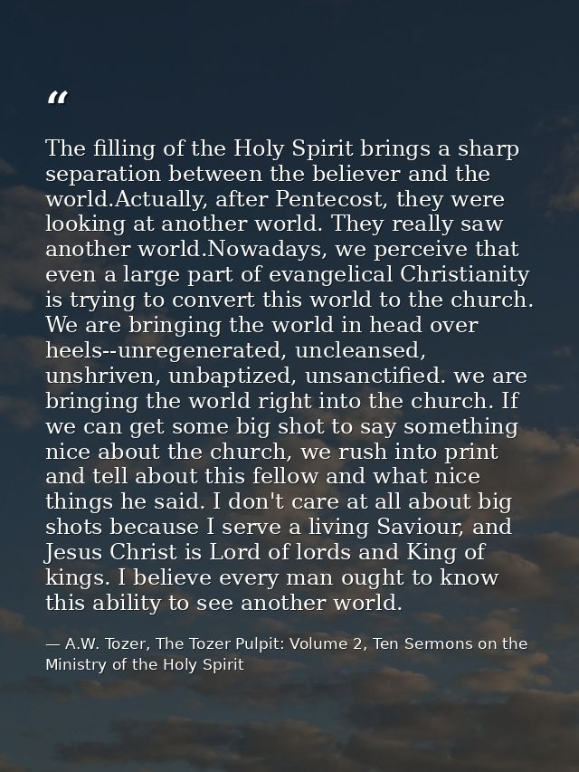 The filling of the Holy Spirit brings a sharp separation between the believer and the world.Actually, after Pentecost, t — A.W. Tozer, The Tozer Pulpit: Volume 2, Ten Sermons on the Ministry of the Holy Spirit