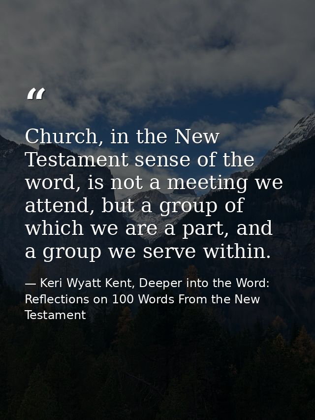 Church, in the New Testament sense of the word, is not a meeting we attend, but a group of which we are a part, and a gr — Keri Wyatt Kent, Deeper into the Word: Reflections on 100 Words From the New Testament