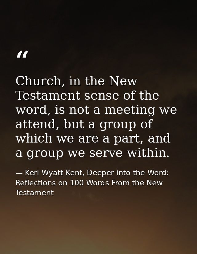 Church, in the New Testament sense of the word, is not a meeting we attend, but a group of which we are a part, and a gr — Keri Wyatt Kent, Deeper into the Word: Reflections on 100 Words From the New Testament