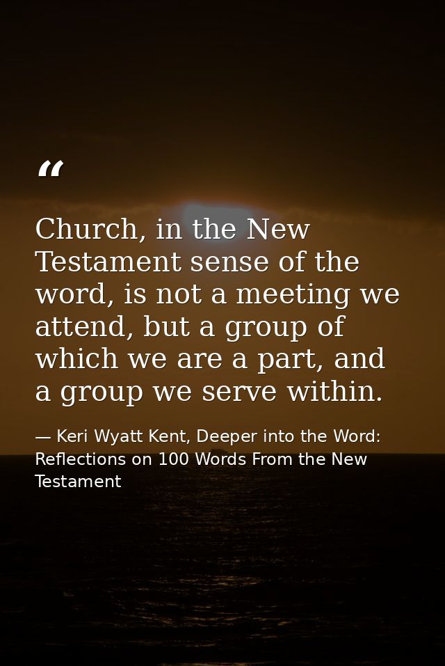 Church, in the New Testament sense of the word, is not a meeting we attend, but a group of which we are a part, and a gr — Keri Wyatt Kent, Deeper into the Word: Reflections on 100 Words From the New Testament