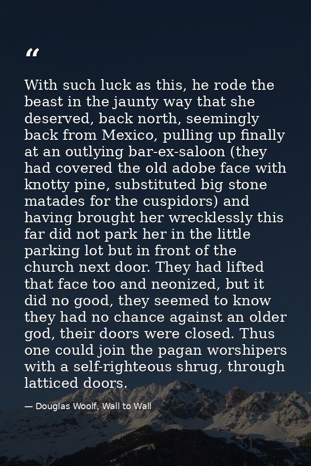 With such luck as this, he rode the beast in the jaunty way that she deserved, back north, seemingly back from Mexico, p — Douglas Woolf, Wall to Wall