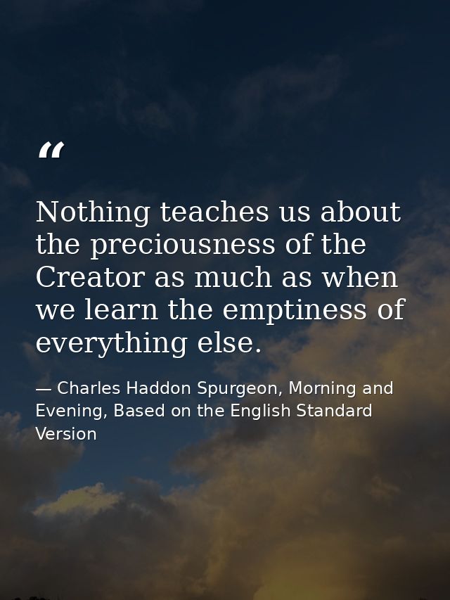 Nothing teaches us about the preciousness of the Creator as much as when we learn the emptiness of everything else. — Charles Haddon Spurgeon, Morning and Evening, Based on the English Standard Version