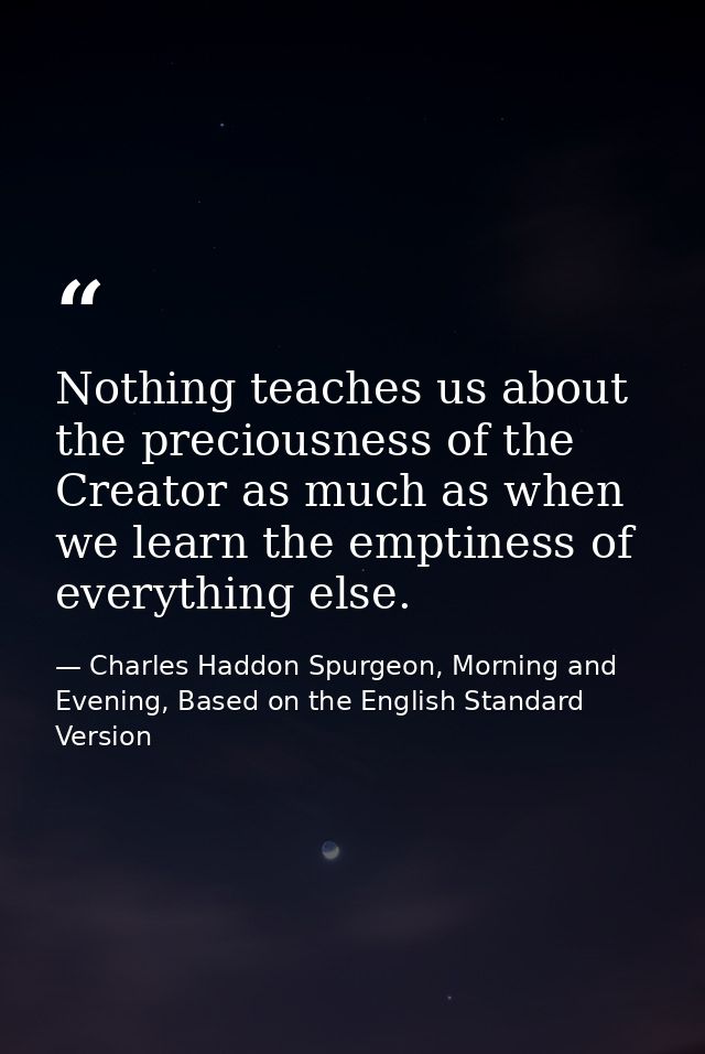 Nothing teaches us about the preciousness of the Creator as much as when we learn the emptiness of everything else. — Charles Haddon Spurgeon, Morning and Evening, Based on the English Standard Version