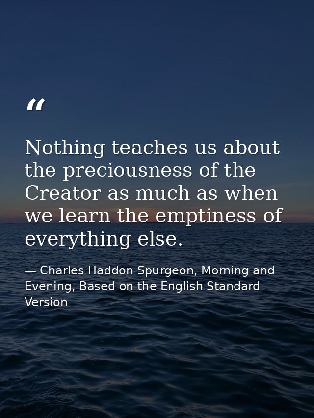 Nothing teaches us about the preciousness of the Creator as much as when we learn the emptiness of everything else. — Charles Haddon Spurgeon, Morning and Evening, Based on the English Standard Version
