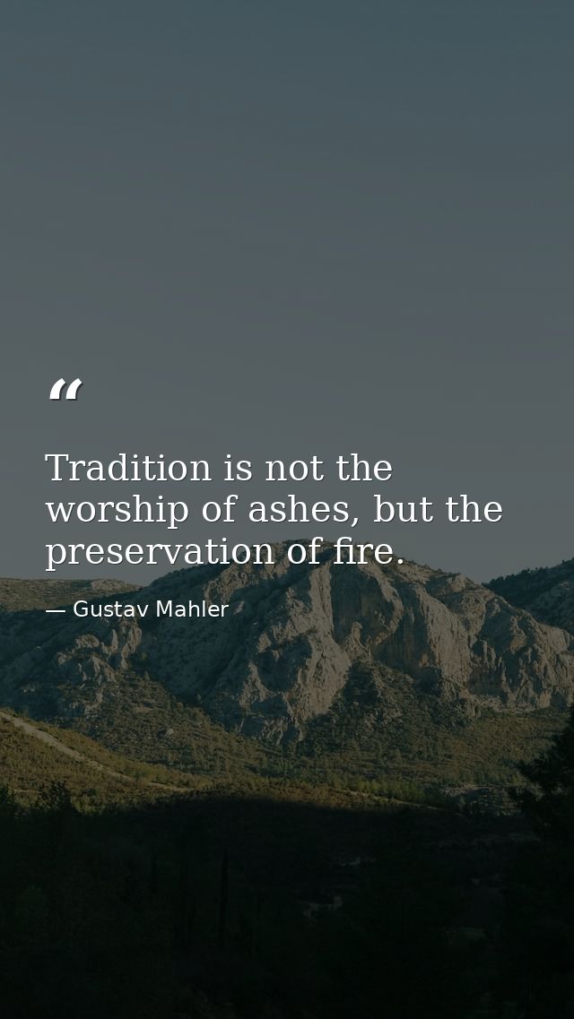 Tradition is not the worship of ashes, but the preservation of fire. — Gustav Mahler
