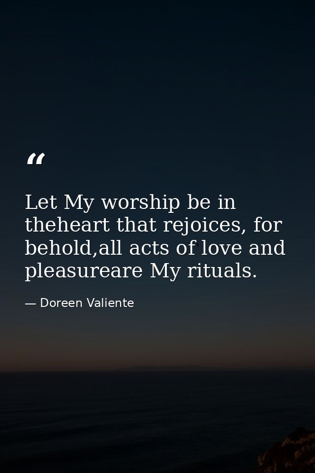 Let My worship be in theheart that rejoices, for behold,all acts of love and pleasureare My rituals. — Doreen Valiente