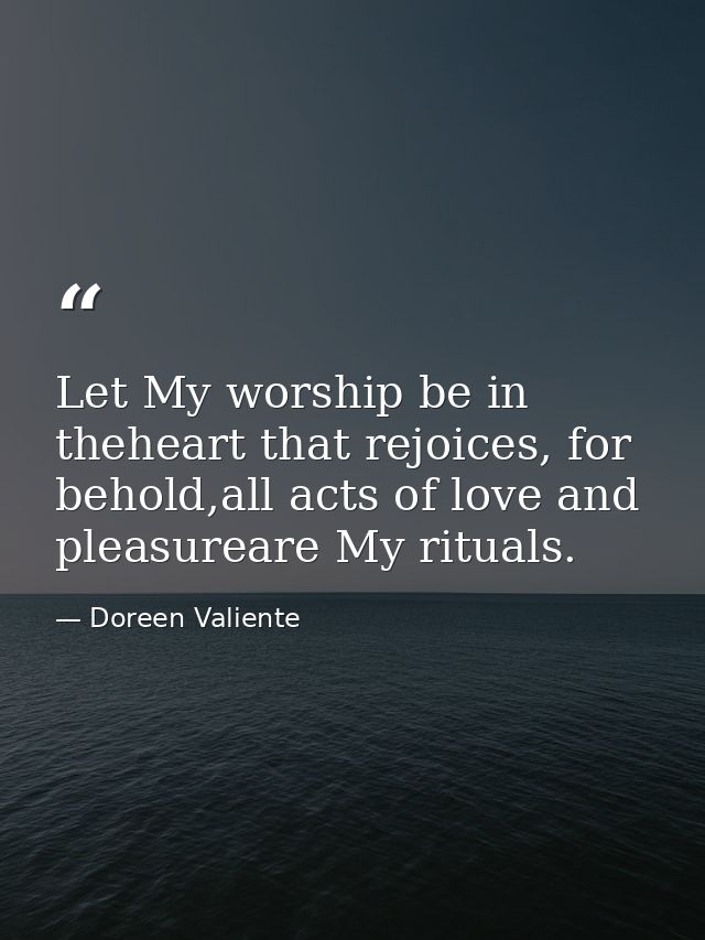 Let My worship be in theheart that rejoices, for behold,all acts of love and pleasureare My rituals. — Doreen Valiente