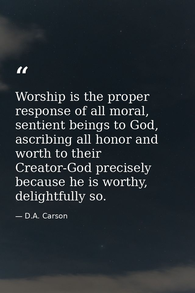 Worship is the proper response of all moral, sentient beings to God, ascribing all honor and worth to their Creator-God  — D.A. Carson
