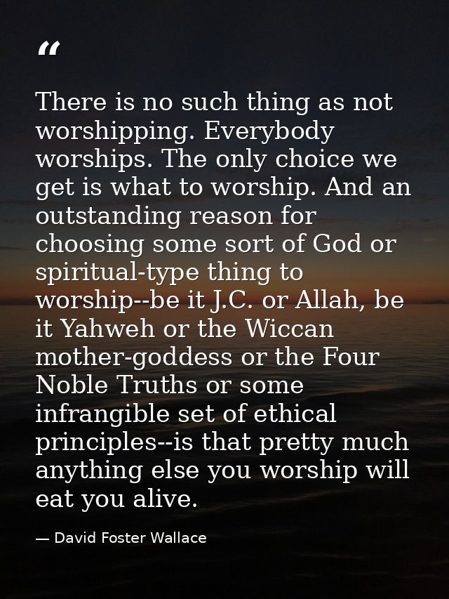 There is no such thing as not worshipping. Everybody worships. The only choice we get is what to worship. And an outstan — David Foster Wallace