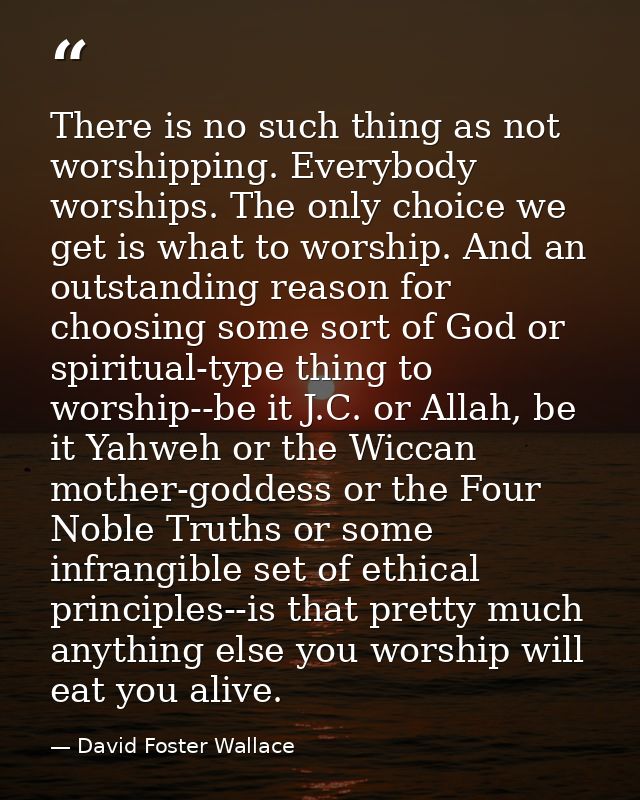 There is no such thing as not worshipping. Everybody worships. The only choice we get is what to worship. And an outstan — David Foster Wallace