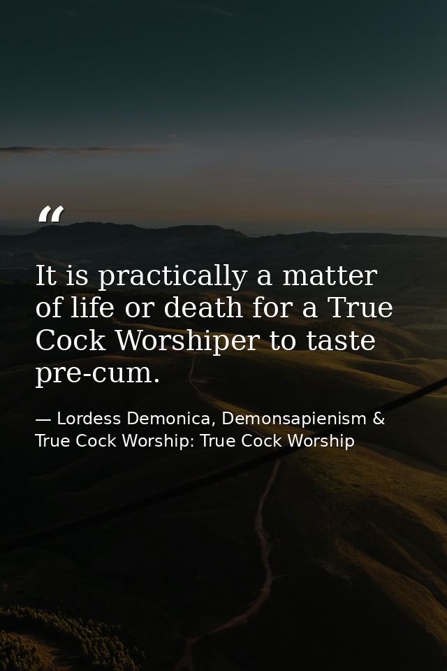It is practically a matter of life or death for a True Cock Worshiper to taste pre-cum. — Lordess Demonica, Demonsapienism & True Cock Worship: True Cock Worship