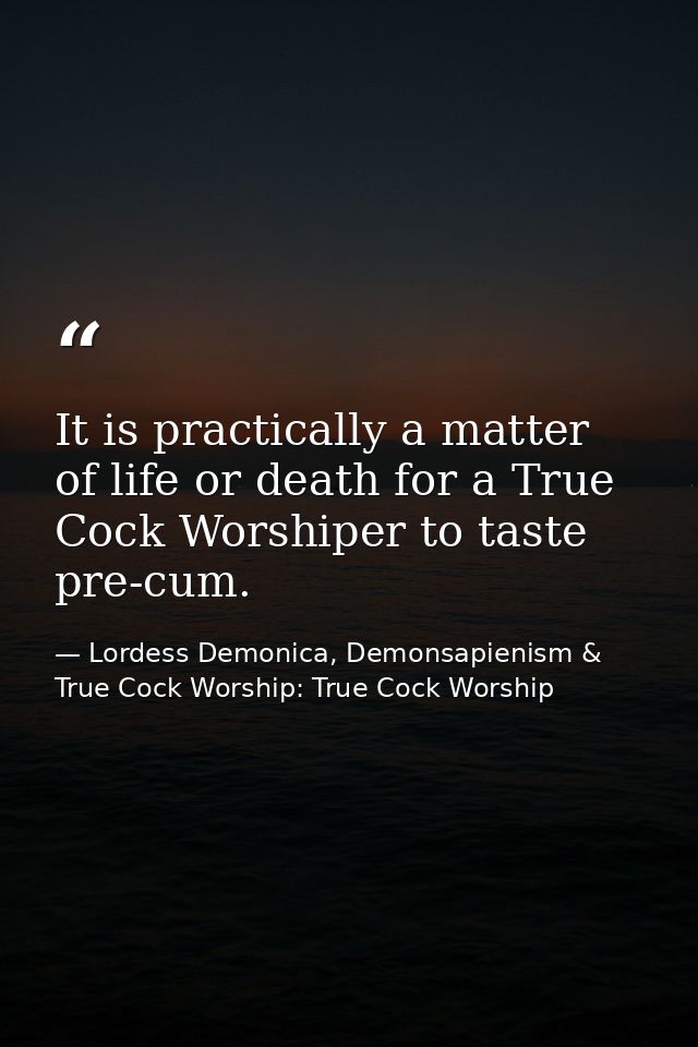 It is practically a matter of life or death for a True Cock Worshiper to taste pre-cum. — Lordess Demonica, Demonsapienism & True Cock Worship: True Cock Worship
