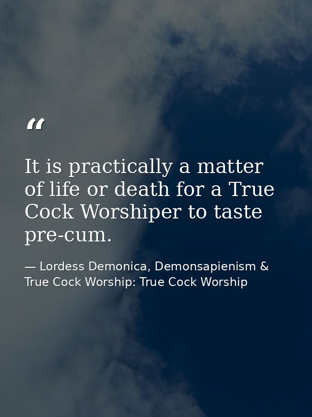 It is practically a matter of life or death for a True Cock Worshiper to taste pre-cum. — Lordess Demonica, Demonsapienism & True Cock Worship: True Cock Worship