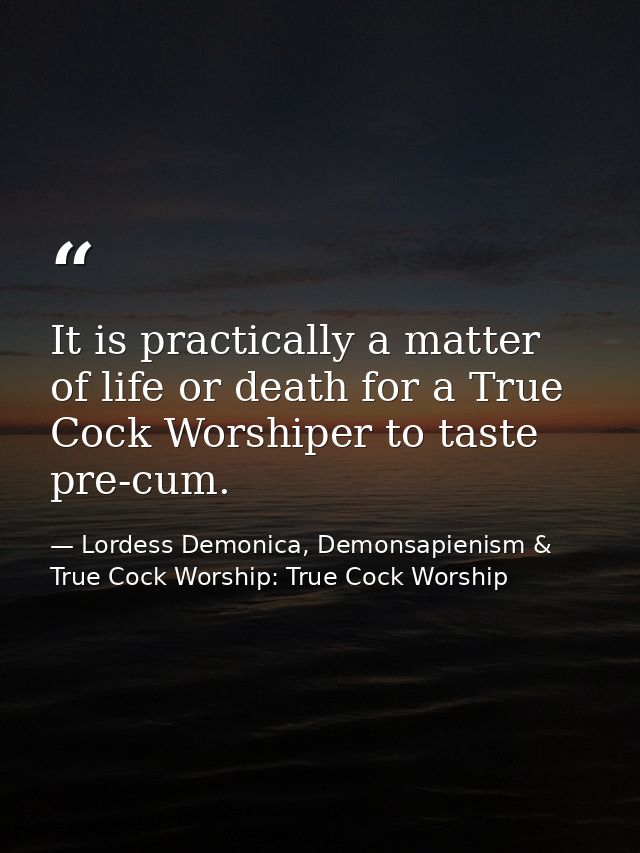 It is practically a matter of life or death for a True Cock Worshiper to taste pre-cum. — Lordess Demonica, Demonsapienism & True Cock Worship: True Cock Worship
