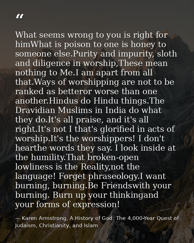 What seems wrong to you is right for himWhat is poison to one is honey to someone else.Purity and impurity, sloth and di — Karen Armstrong, A History of God: The 4,000-Year Quest of Judaism, Christianity, and Islam